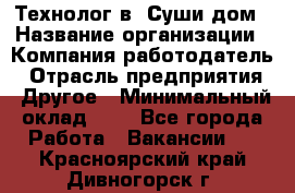 Технолог в "Суши дом › Название организации ­ Компания-работодатель › Отрасль предприятия ­ Другое › Минимальный оклад ­ 1 - Все города Работа » Вакансии   . Красноярский край,Дивногорск г.